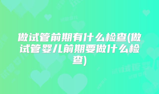 做试管前期有什么检查(做试管婴儿前期要做什么检查)
