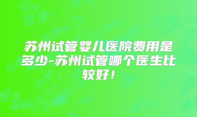 苏州试管婴儿医院费用是多少-苏州试管哪个医生比较好!