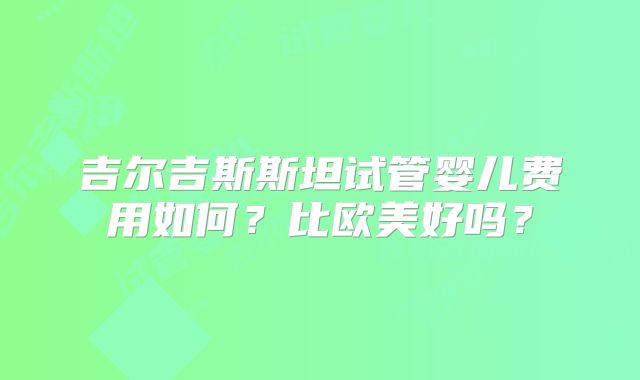吉尔吉斯斯坦试管婴儿费用如何?比欧美好吗?