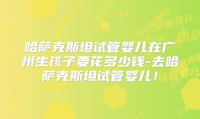 哈萨克斯坦试管婴儿在广州生孩子要花多少钱-去哈萨克斯坦试管婴儿！