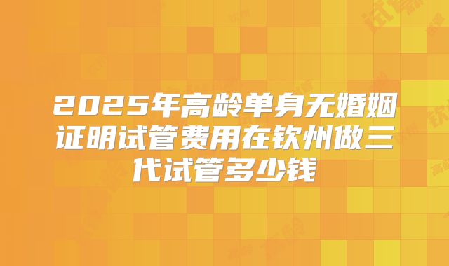 2025年高龄单身无婚姻证明试管费用在钦州做三代试管多少钱