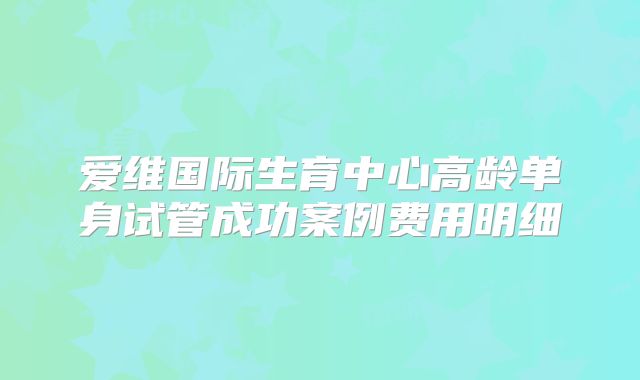 爱维国际生育中心高龄单身试管成功案例费用明细