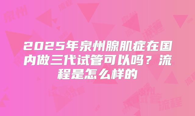 2025年泉州腺肌症在国内做三代试管可以吗?流程是怎么样的