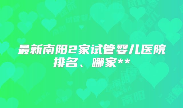 最新南阳2家试管婴儿医院排名、哪家**