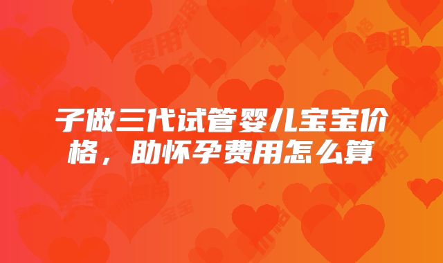 子做三代试管婴儿宝宝价格,助怀孕费用怎么算