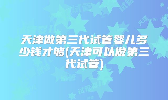 天津做第三代试管婴儿多少钱才够(天津可以做第三代试管)