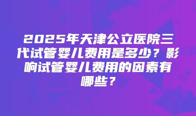 2025年天津公立医院三代试管婴儿费用是多少？影响试管婴儿费用的因素有哪些？