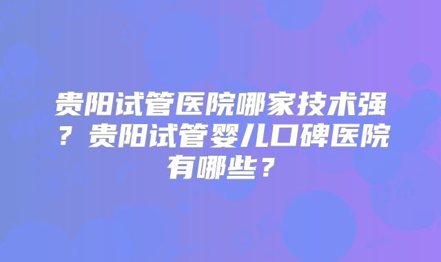 贵阳试管医院哪家技术强?贵阳试管婴儿口碑医院有哪些?