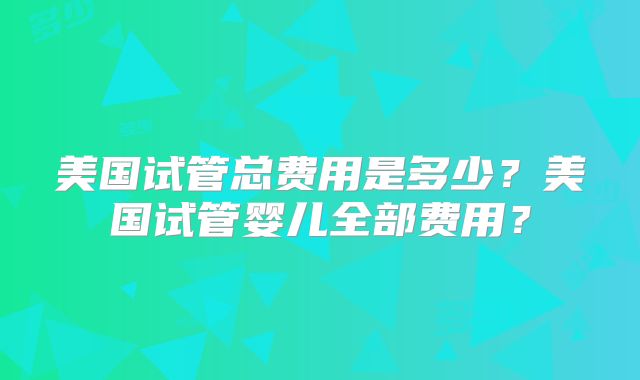 美国试管总费用是多少？美国试管婴儿全部费用？