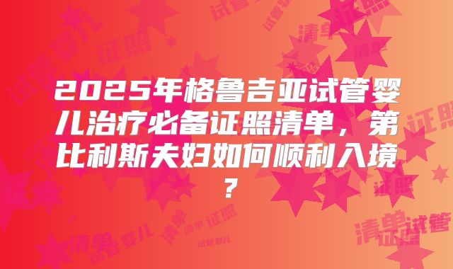2025年格鲁吉亚试管婴儿治疗必备证照清单，第比利斯夫妇如何顺利入境？