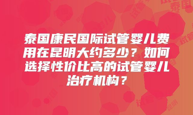 泰国康民国际试管婴儿费用在昆明大约多少？如何选择性价比高的试管婴儿治疗机构？