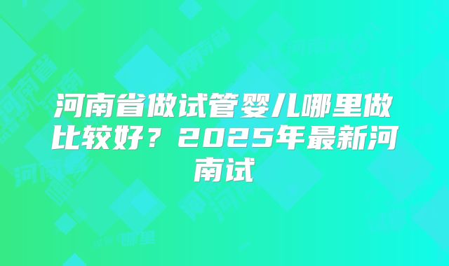 河南省做试管婴儿哪里做比较好？2025年最新河南试