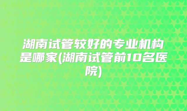 湖南试管较好的专业机构是哪家(湖南试管前10名医院)
