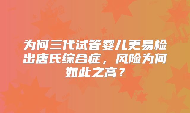 为何三代试管婴儿更易检出唐氏综合症，风险为何如此之高？