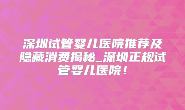 深圳试管婴儿医院推荐及隐藏消费揭秘_深圳正规试管婴儿医院！