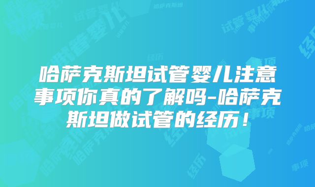 哈萨克斯坦试管婴儿注意事项你真的了解吗-哈萨克斯坦做试管的经历!
