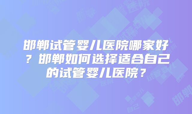 邯郸试管婴儿医院哪家好?邯郸如何选择适合自己的试管婴儿医院?