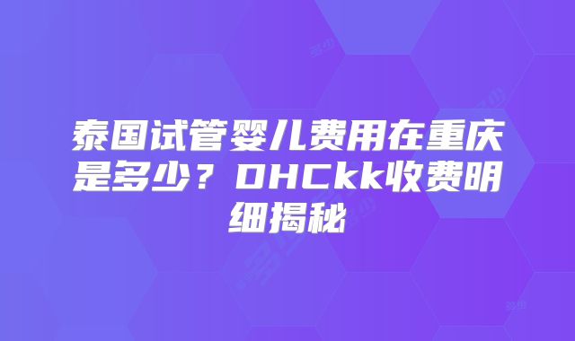 泰国试管婴儿费用在重庆是多少?DHCkk收费明细揭秘