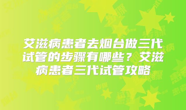 艾滋病患者去烟台做三代试管的步骤有哪些?艾滋病患者三代试管攻略