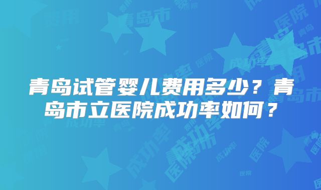青岛试管婴儿费用多少?青岛市立医院成功率如何?