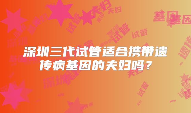 深圳三代试管适合携带遗传病基因的夫妇吗?