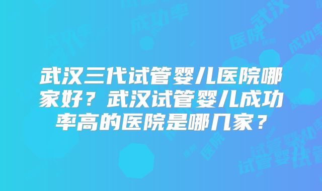 武汉三代试管婴儿医院哪家好？武汉试管婴儿成功率高的医院是哪几家？