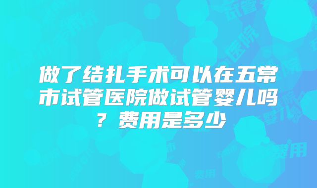 做了结扎手术可以在五常市试管医院做试管婴儿吗?费用是多少