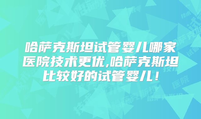 哈萨克斯坦试管婴儿哪家医院技术更优,哈萨克斯坦比较好的试管婴儿！