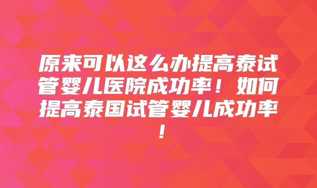 原来可以这么办提高泰试管婴儿医院成功率!如何提高泰国试管婴儿成功率!