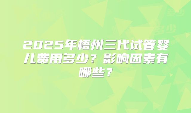 2025年梧州三代试管婴儿费用多少?影响因素有哪些?