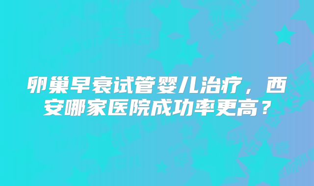 卵巢早衰试管婴儿治疗,西安哪家医院成功率更高?