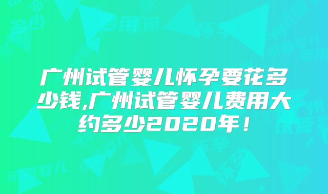 广州试管婴儿怀孕要花多少钱,广州试管婴儿费用大约多少2020年!