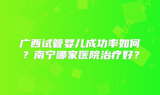 广西试管婴儿成功率如何?南宁哪家医院治疗好?