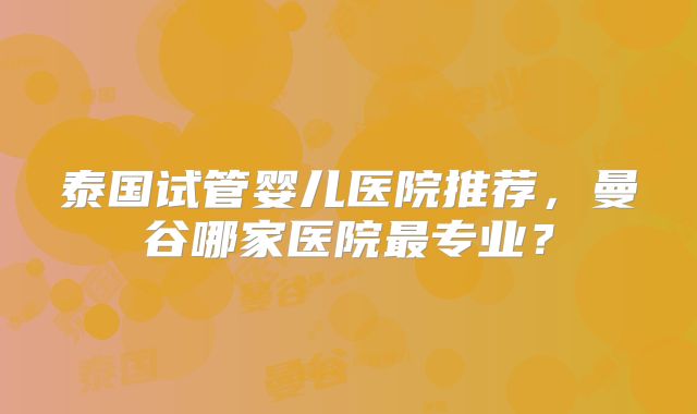 泰国试管婴儿医院推荐，曼谷哪家医院最专业？
