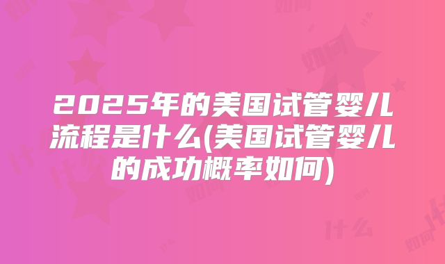 2025年的美国试管婴儿流程是什么(美国试管婴儿的成功概率如何)