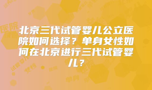 北京三代试管婴儿公立医院如何选择?单身女性如何在北京进行三代试管婴儿?