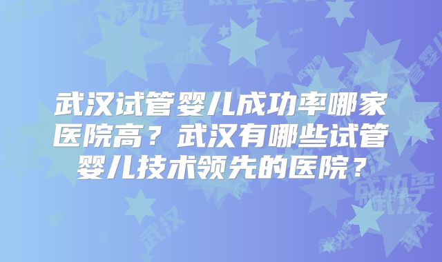 武汉试管婴儿成功率哪家医院高?武汉有哪些试管婴儿技术领先的医院?