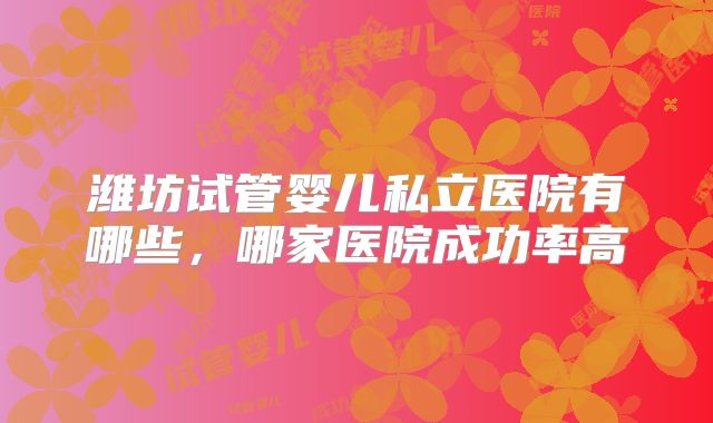 潍坊试管婴儿私立医院有哪些,哪家医院成功率高