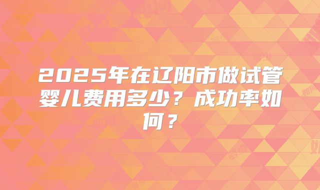 2025年在辽阳市做试管婴儿费用多少？成功率如何？
