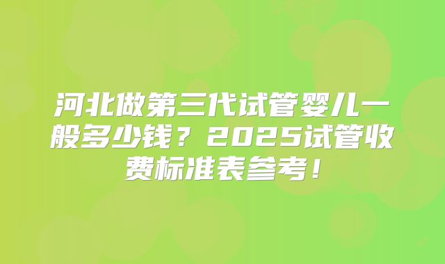 河北做第三代试管婴儿一般多少钱?2025试管收费标准表参考!