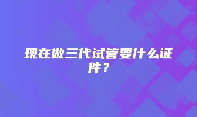 现在做三代试管要什么证件?