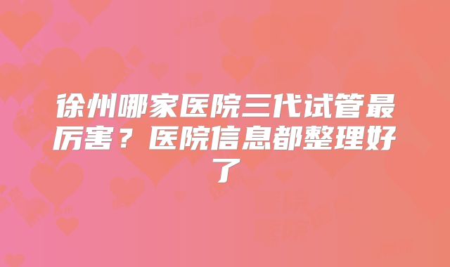 徐州哪家医院三代试管最厉害？医院信息都整理好了