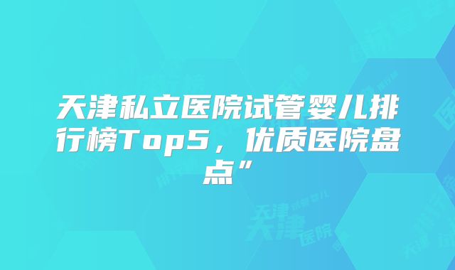 天津私立医院试管婴儿排行榜Top5,优质医院盘点”