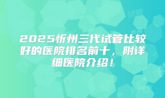 2025忻州三代试管比较好的医院排名前十,附详细医院介绍!