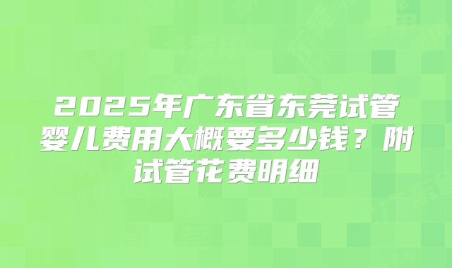 2025年广东省东莞试管婴儿费用大概要多少钱？附试管花费明细