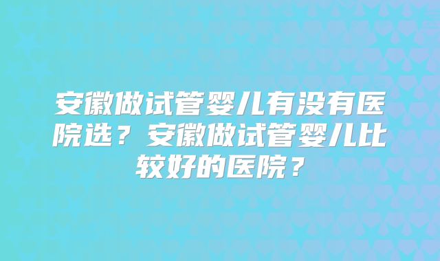 安徽做试管婴儿有没有医院选?安徽做试管婴儿比较好的医院?