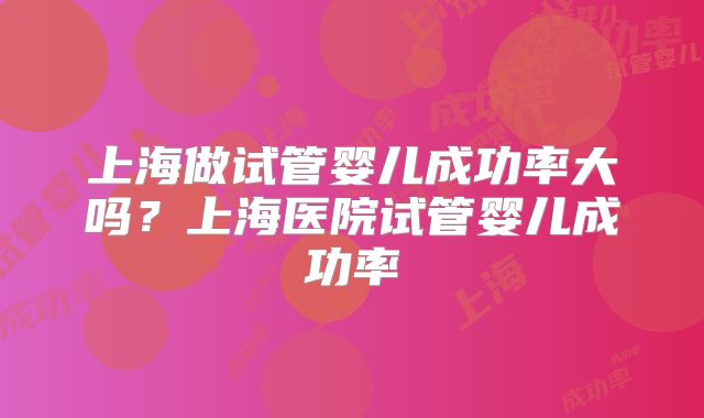 上海做试管婴儿成功率大吗?上海医院试管婴儿成功率