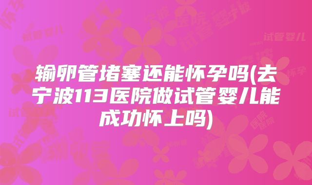 输卵管堵塞还能怀孕吗(去宁波113医院做试管婴儿能成功怀上吗)