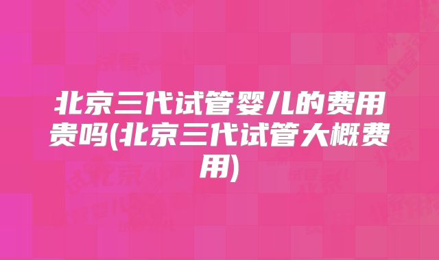 北京三代试管婴儿的费用贵吗(北京三代试管大概费用)