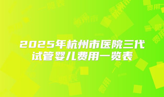 2025年杭州市医院三代试管婴儿费用一览表